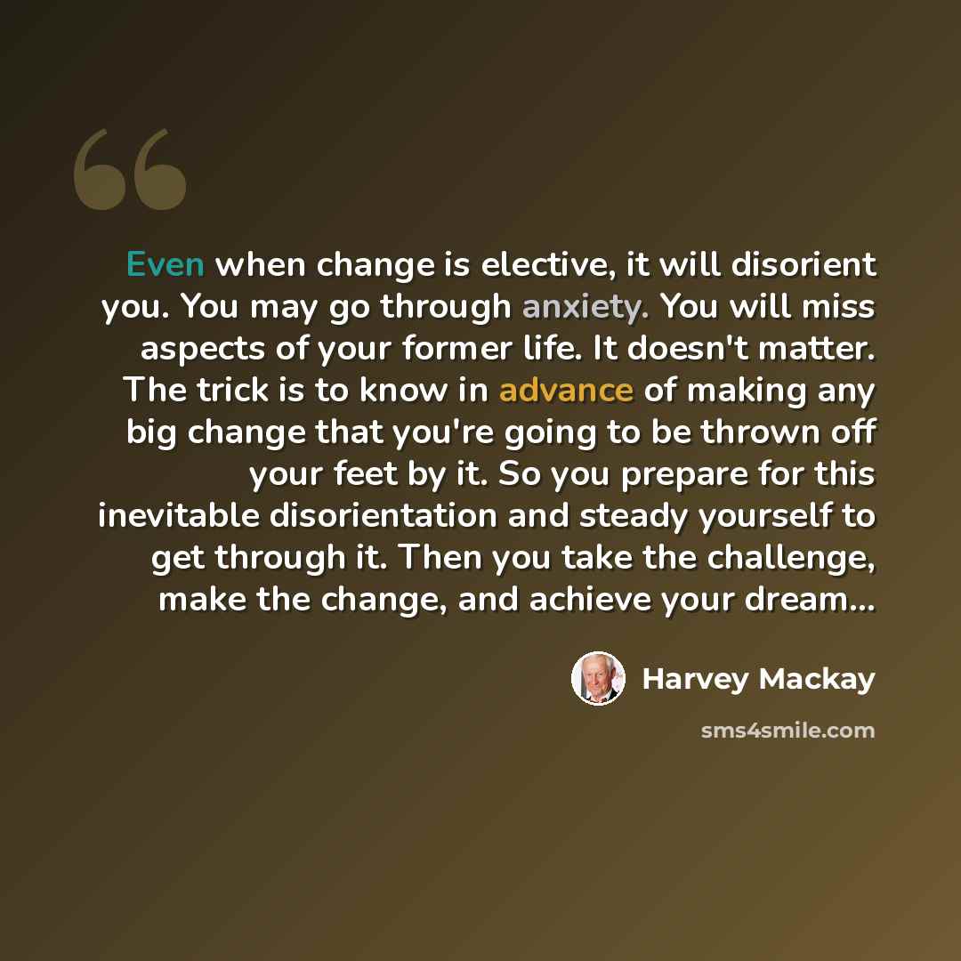 “Even when change is elective, it will disorient you. You may go through anxiety. You will miss aspects of your former life. It doesn't matter. The trick is to know in advance of making any big change that you're going to be thrown off your feet by it. So you prepare for this inevitable…” quote by Harvey Mackay