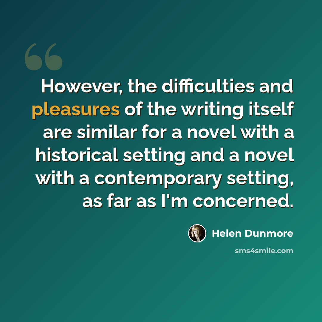 “However, the difficulties and pleasures of the writing itself are similar for a novel with a historical setting and a novel with a contemporary setting, as far as I'm concerned.” quote by Helen Dunmore