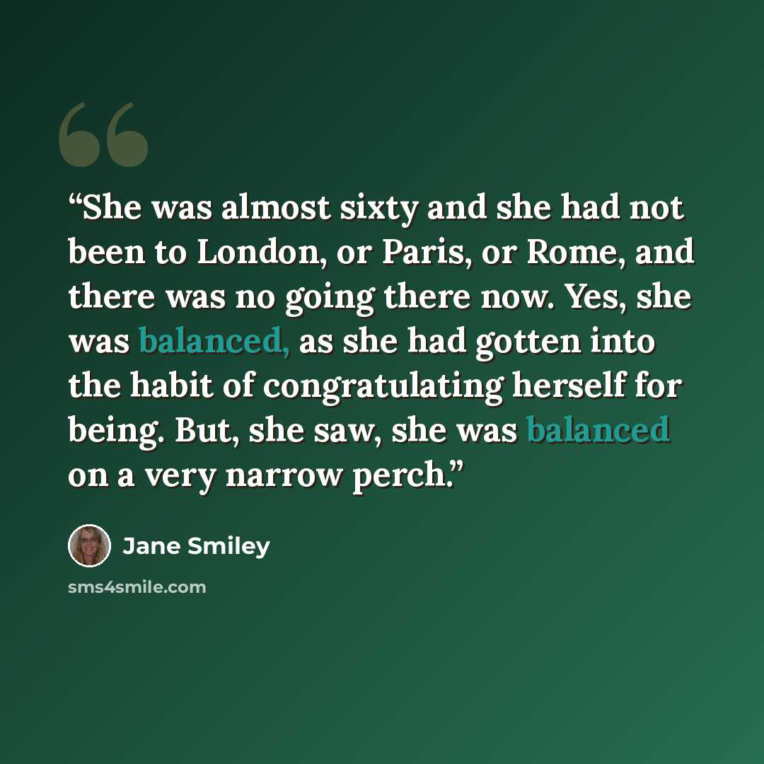 “She was almost sixty and she had not been to London, or Paris, or Rome, and there was no going there now. Yes, she was balanced, as she had gotten into the habit of congratulating herself for being. But, she saw, she was balanced on a very narrow perch.” quote by Jane Smiley