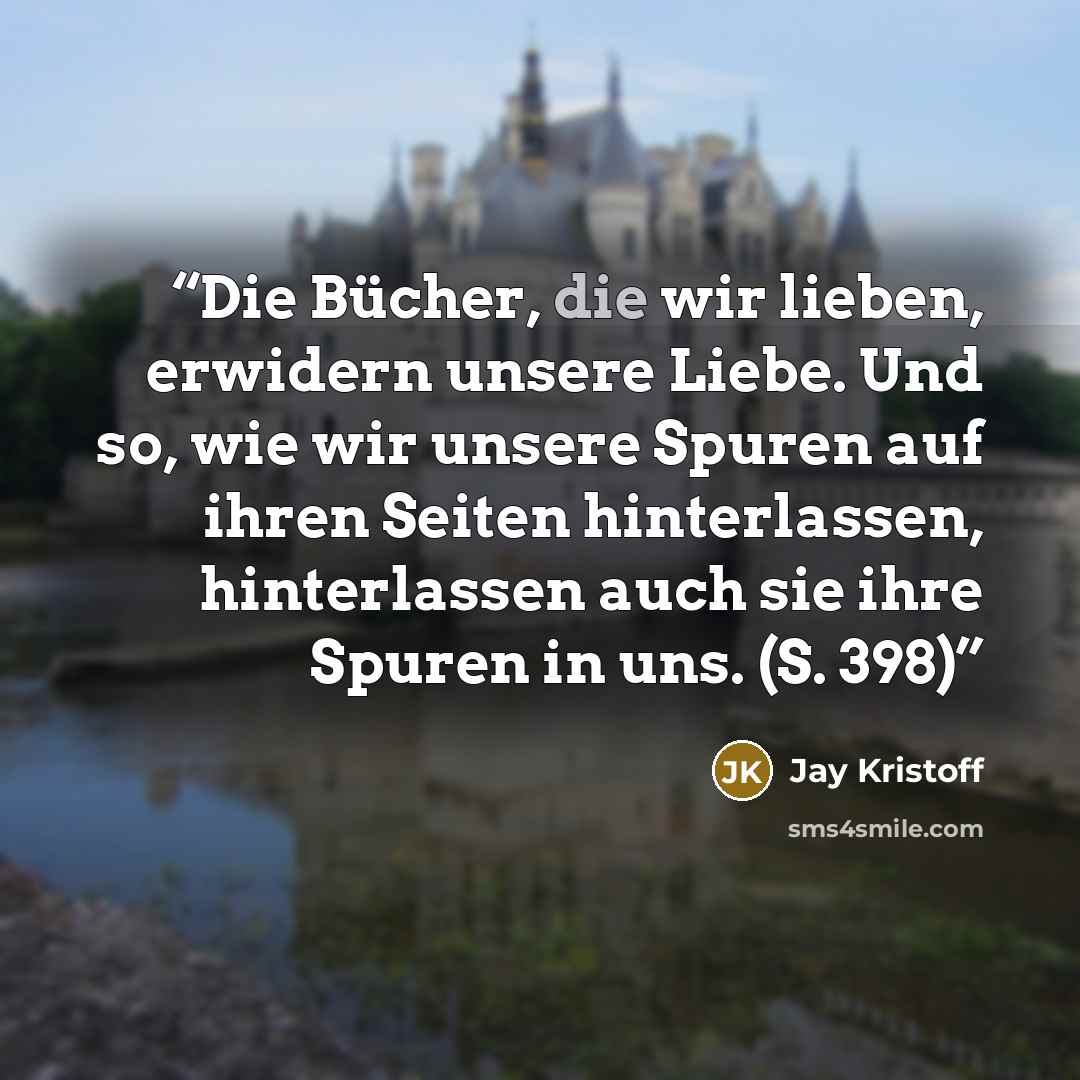 “Die Bücher, die wir lieben, erwidern unsere Liebe. Und so, wie wir unsere Spuren auf ihren Seiten hinterlassen, hinterlassen auch sie ihre Spuren in uns. (S. 398)” quote by Jay Kristoff