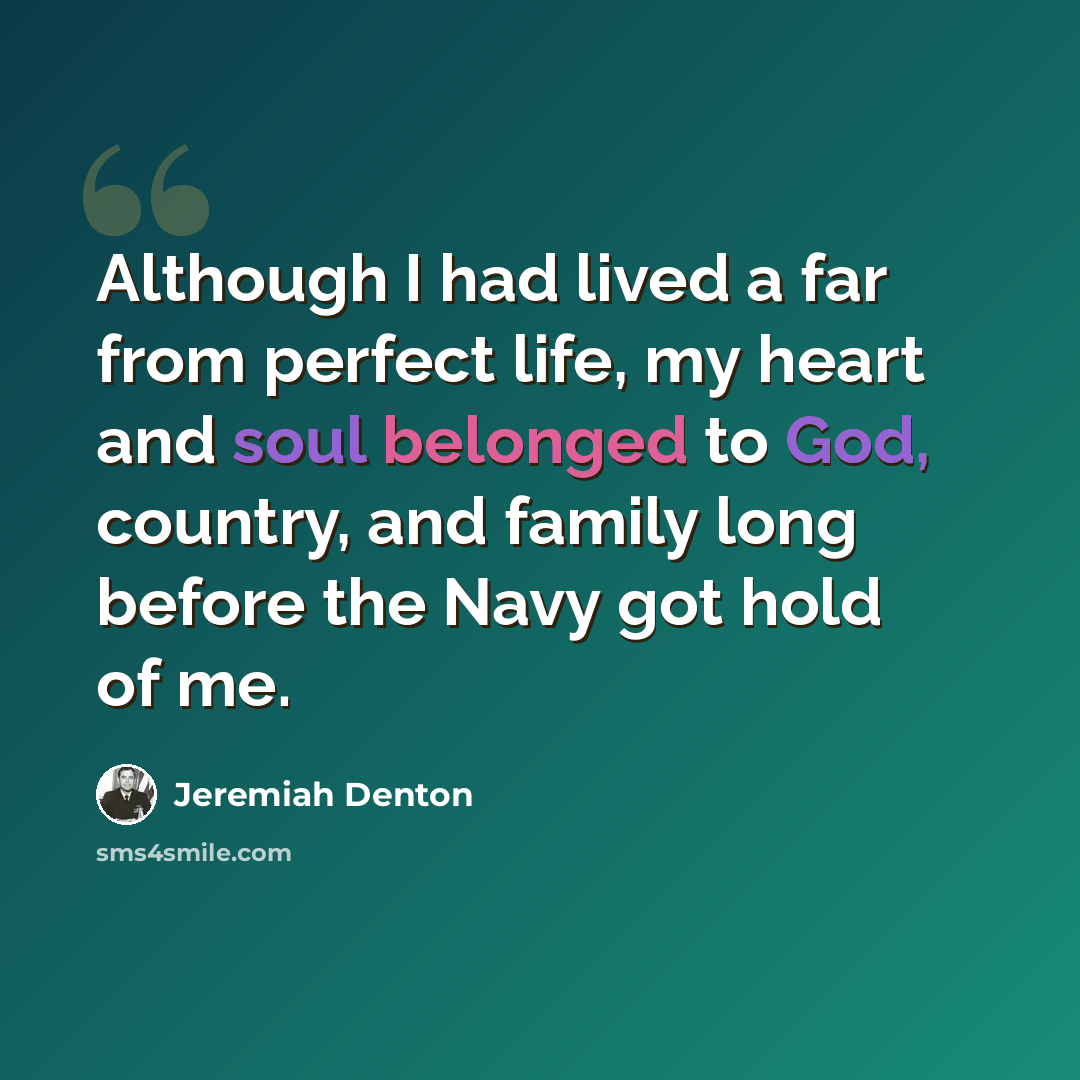 “Although I had lived a far from perfect life, my heart and soul belonged to God, country, and family long before the Navy got hold of me.” quote by Jeremiah Denton