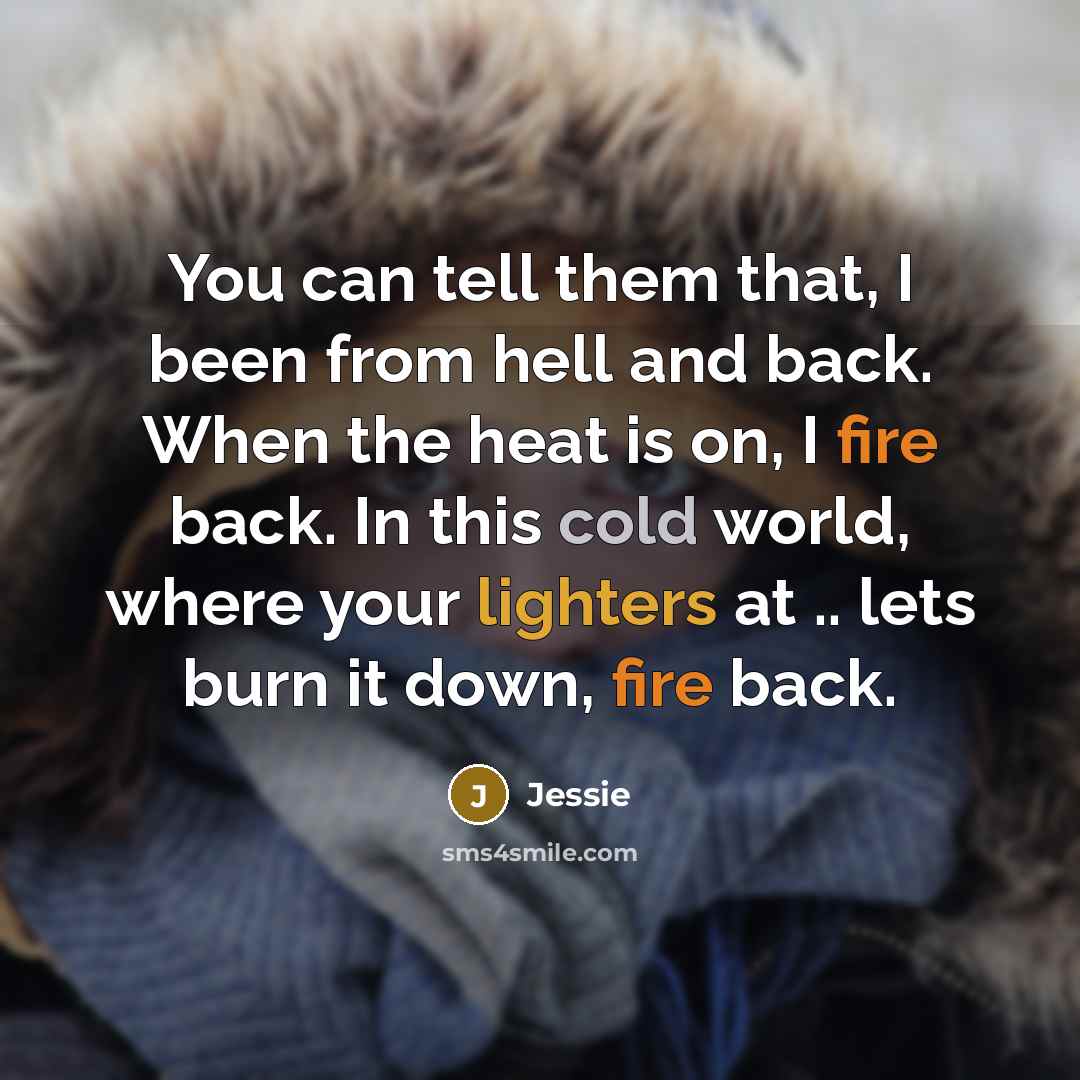 “You can tell them that, I been from hell and back. When the heat is on, I fire back. In this cold world, where your lighters at .. lets burn it down, fire back.” quote by Jessie