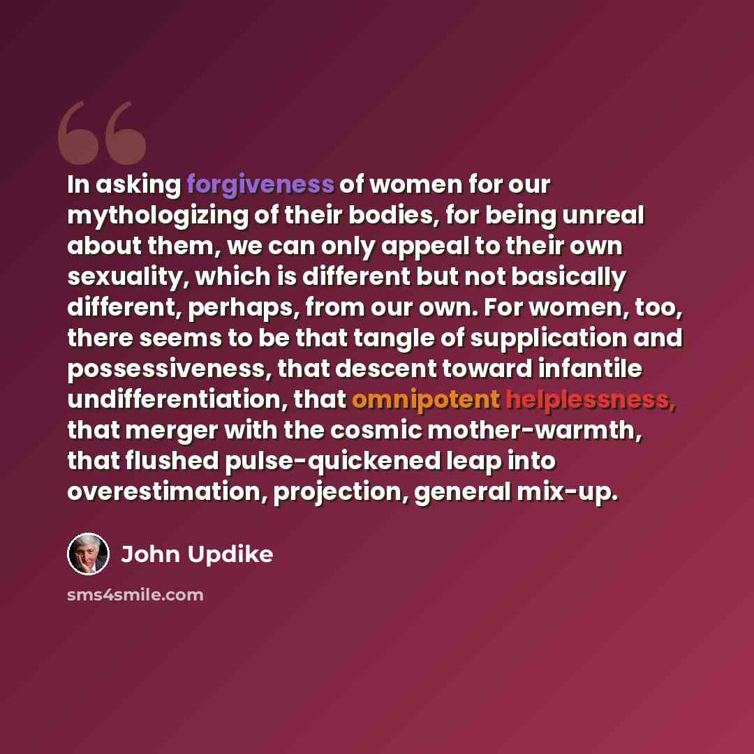 “In asking forgiveness of women for our mythologizing of their bodies, for being unreal about them, we can only appeal to their own sexuality, which is different but not basically different, perhaps, from our own. For women, too, there seems to be that tangle of supplication and possessiveness…” quote by John Updike