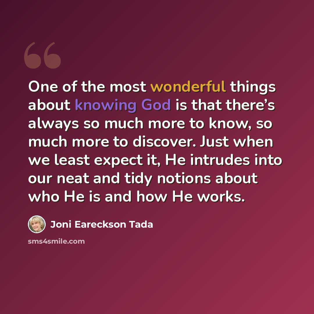 “One of the most wonderful things about knowing God is that there’s always so much more to know, so much more to discover. Just when we least expect it, He intrudes into our neat and tidy notions about who He is and how He works.” quote by Joni Eareckson Tada