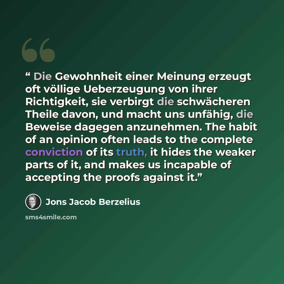 “Die Gewohnheit einer Meinung erzeugt oft völlige Ueberzeugung von ihrer Richtigkeit, sie verbirgt die schwächeren Theile davon, und macht uns unfähig, die Beweise dagegen anzunehmen. The habit of an opinion often leads to the complete conviction of its truth, it hides the weaker parts of it, and…” quote by Jöns Jacob Berzelius