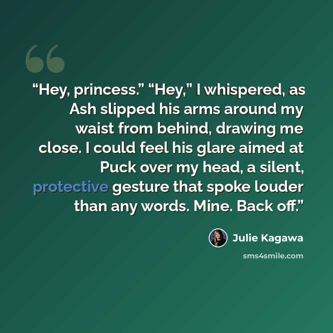 “Hey, princess.” “Hey,” I whispered, as Ash slipped his arms around my waist from behind, drawing me close. I could feel his glare aimed at Puck over my head, a silent, protective gesture that spoke louder than any words. Mine. Back off.” quote by Julie Kagawa