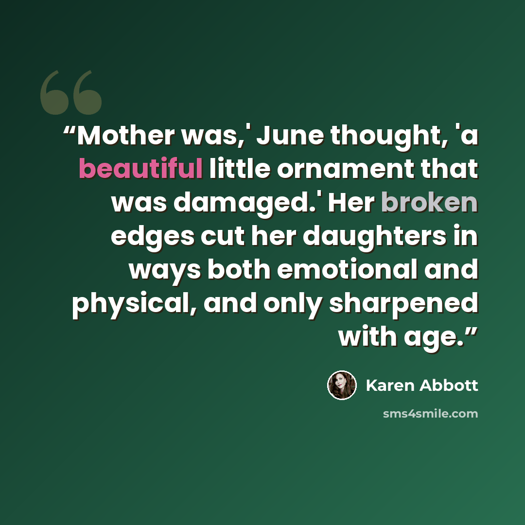 “Mother was,' June thought, 'a beautiful little ornament that was damaged.' Her broken edges cut her daughters in ways both emotional and physical, and only sharpened with age.” quote by Karen Abbott