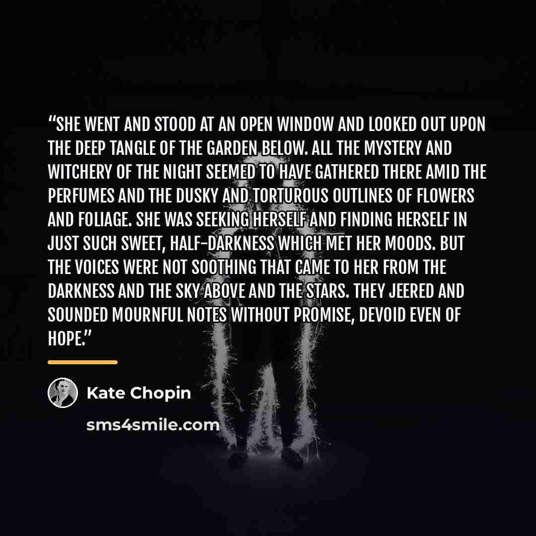 “She went and stood at an open window and looked out upon the deep tangle of the garden below. All the mystery and witchery of the night seemed to have gathered there amid the perfumes and the dusky and torturous outlines of flowers and foliage. She was seeking herself and finding herself in just…” quote by Kate Chopin