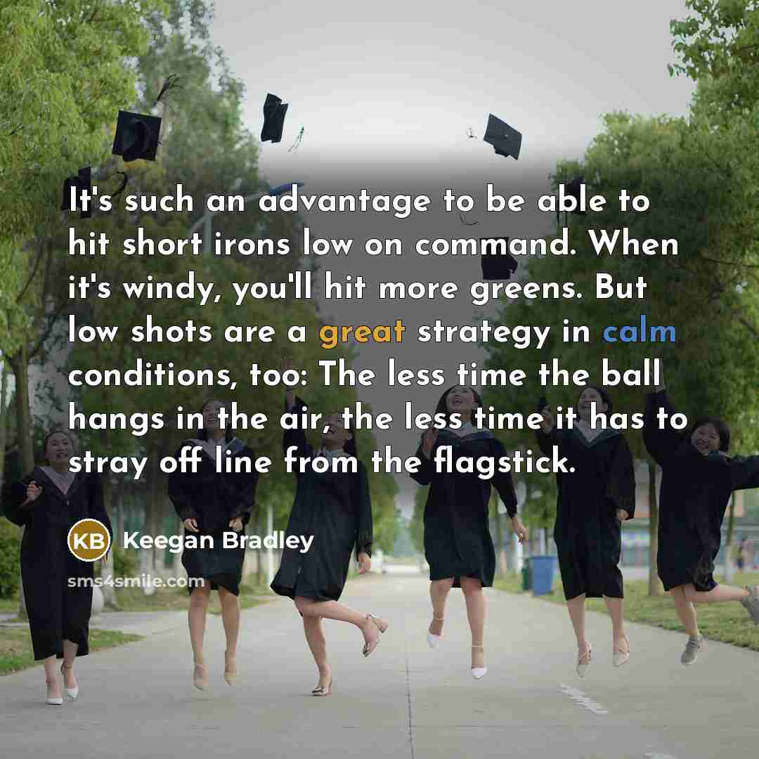 “It's such an advantage to be able to hit short irons low on command. When it's windy, you'll hit more greens. But low shots are a great strategy in calm conditions, too: The less time the ball hangs in the air, the less time it has to stray off line from the flagstick.” quote by Keegan Bradley