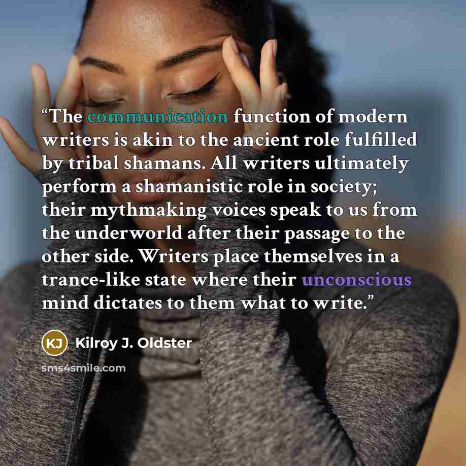 “The communication function of modern writers is akin to the ancient role fulfilled by tribal shamans. All writers ultimately perform a shamanistic role in society; their mythmaking voices speak to us from the underworld after their passage to the other side. Writers place themselves in a…” quote by Kilroy J. Oldster