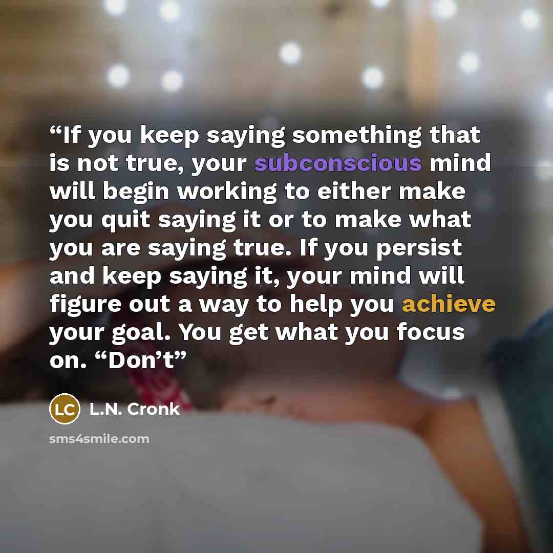 “If you keep saying something that is not true, your subconscious mind will begin working to either make you quit saying it or to make what you are saying true. If you persist and keep saying it, your mind will figure out a way to help you achieve your goal. You get what you focus on. “Don’t” quote by L.N. Cronk