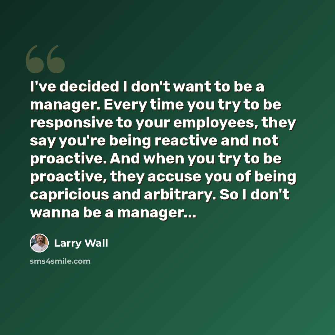 “I've decided I don't want to be a manager. Every time you try to be responsive to your employees, they say you're being reactive and not proactive. And when you try to be proactive, they accuse you of being capricious and arbitrary. So I don't wanna be a manager...” quote by Larry Wall