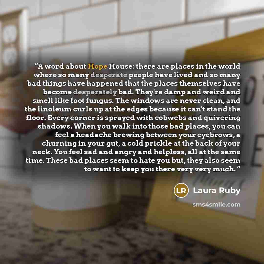 “A word about Hope House: there are places in the world where so many desperate people have lived and so many bad things have happened that the places themselves have become desperately bad. They're damp and weird and smell like foot fungus. The windows are never clean, and the linoleum curls up at…” quote by Laura Ruby