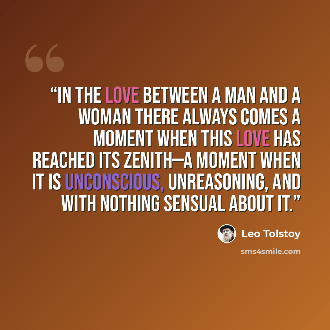 “In the love between a man and a woman there always comes a moment when this love has reached its zenith—a moment when it is unconscious, unreasoning, and with nothing sensual about it.” quote by Leo Tolstoy