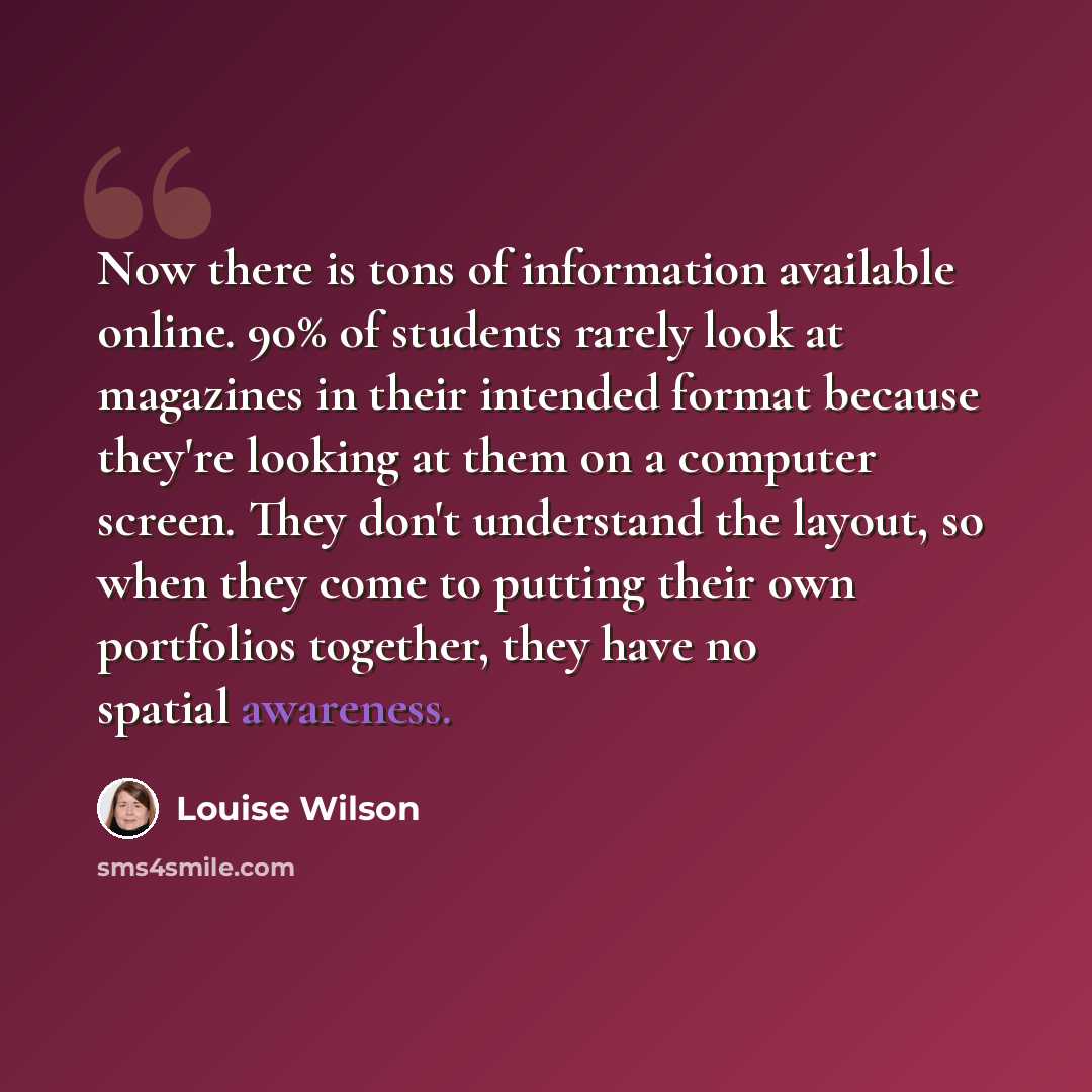 “Now there is tons of information available online. 90% of students rarely look at magazines in their intended format because they're looking at them on a computer screen. They don't understand the layout, so when they come to putting their own portfolios together, they have no spatial awareness.” quote by Louise Wilson