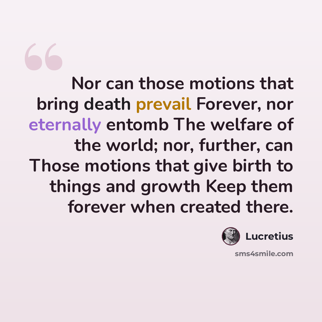“Nor can those motions that bring death prevail Forever, nor eternally entomb The welfare of the world; nor, further, can Those motions that give birth to things and growth Keep them forever when created there.” quote by Lucretius
