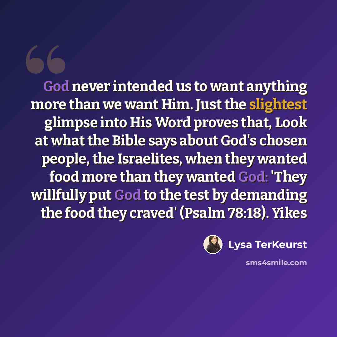 “God never intended us to want anything more than we want Him. Just the slightest glimpse into His Word proves that, Look at what the Bible says about God's chosen people, the Israelites, when they wanted food more than they wanted God: 'They willfully put God to the test by demanding the food they…” quote by Lysa TerKeurst