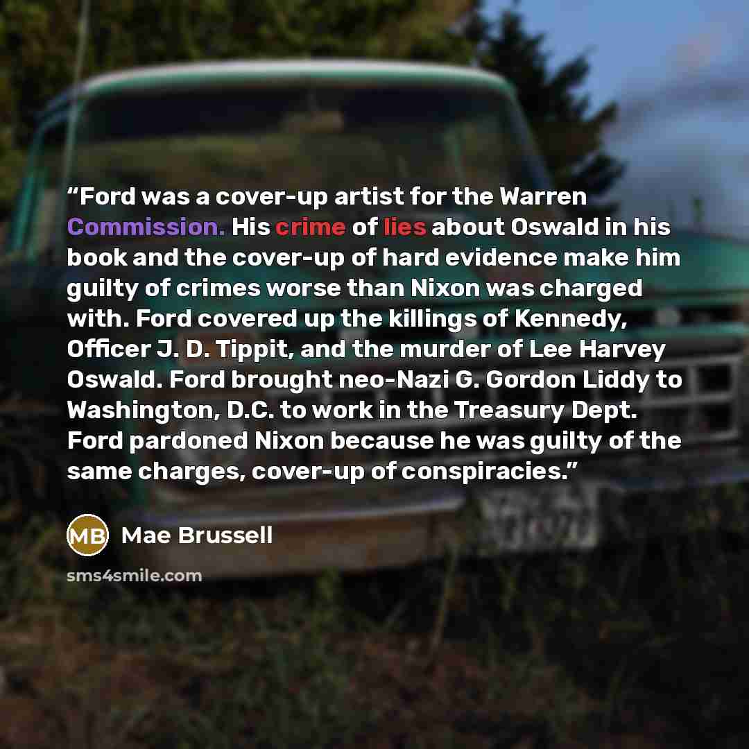 “Ford was a cover-up artist for the Warren Commission. His crime of lies about Oswald in his book and the cover-up of hard evidence make him guilty of crimes worse than Nixon was charged with. Ford covered up the killings of Kennedy, Officer J. D. Tippit, and the murder of Lee Harvey Oswald. Ford…” quote by Mae Brussell