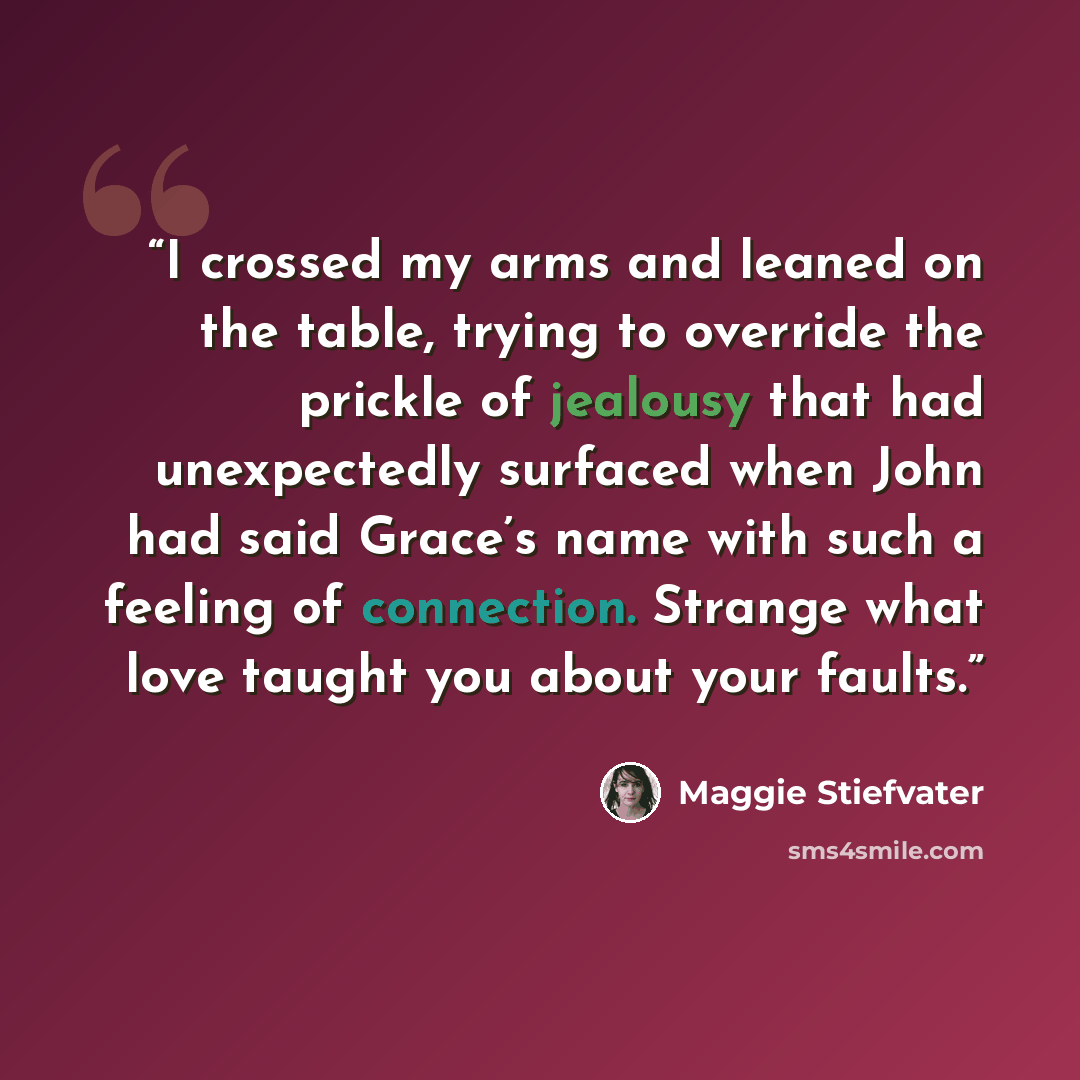 “I crossed my arms and leaned on the table, trying to override the prickle of jealousy that had unexpectedly surfaced when John had said Grace’s name with such a feeling of connection. Strange what love taught you about your faults.” quote by Maggie Stiefvater