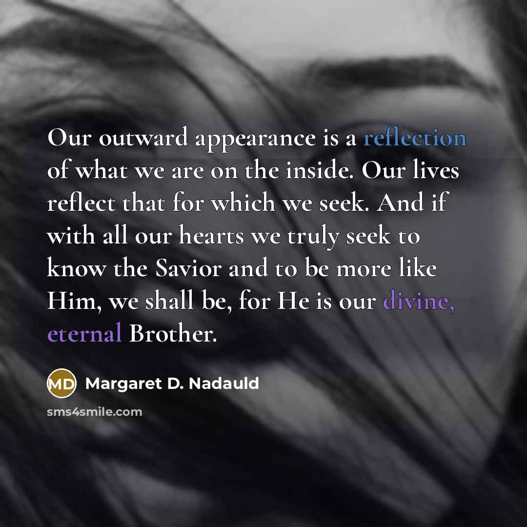 “Our outward appearance is a reflection of what we are on the inside. Our lives reflect that for which we seek. And if with all our hearts we truly seek to know the Savior and to be more like Him, we shall be, for He is our divine, eternal Brother.” quote by Margaret D. Nadauld