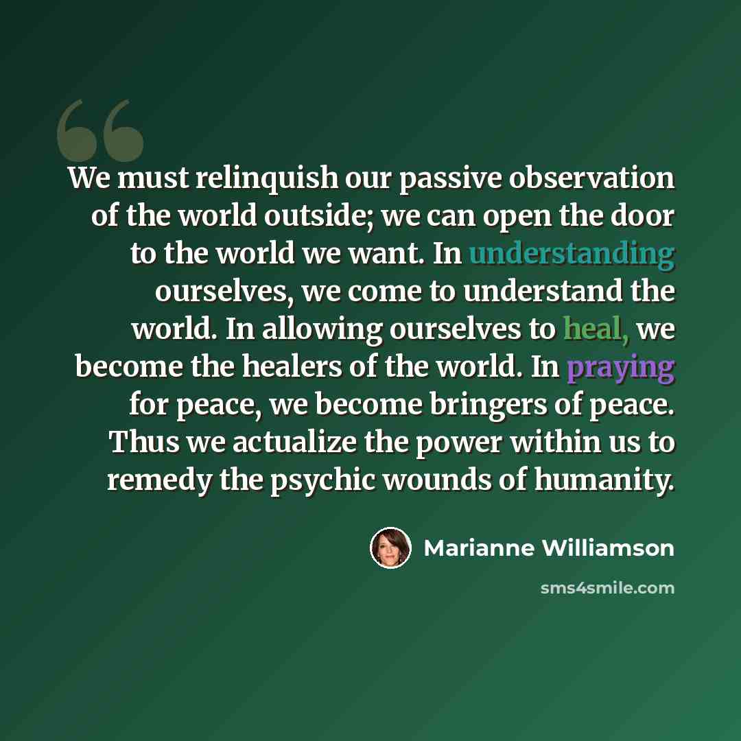 “We must relinquish our passive observation of the world outside; we can open the door to the world we want. In understanding ourselves, we come to understand the world. In allowing ourselves to heal, we become the healers of the world. In praying for peace, we become bringers of peace. Thus we…” quote by Marianne Williamson