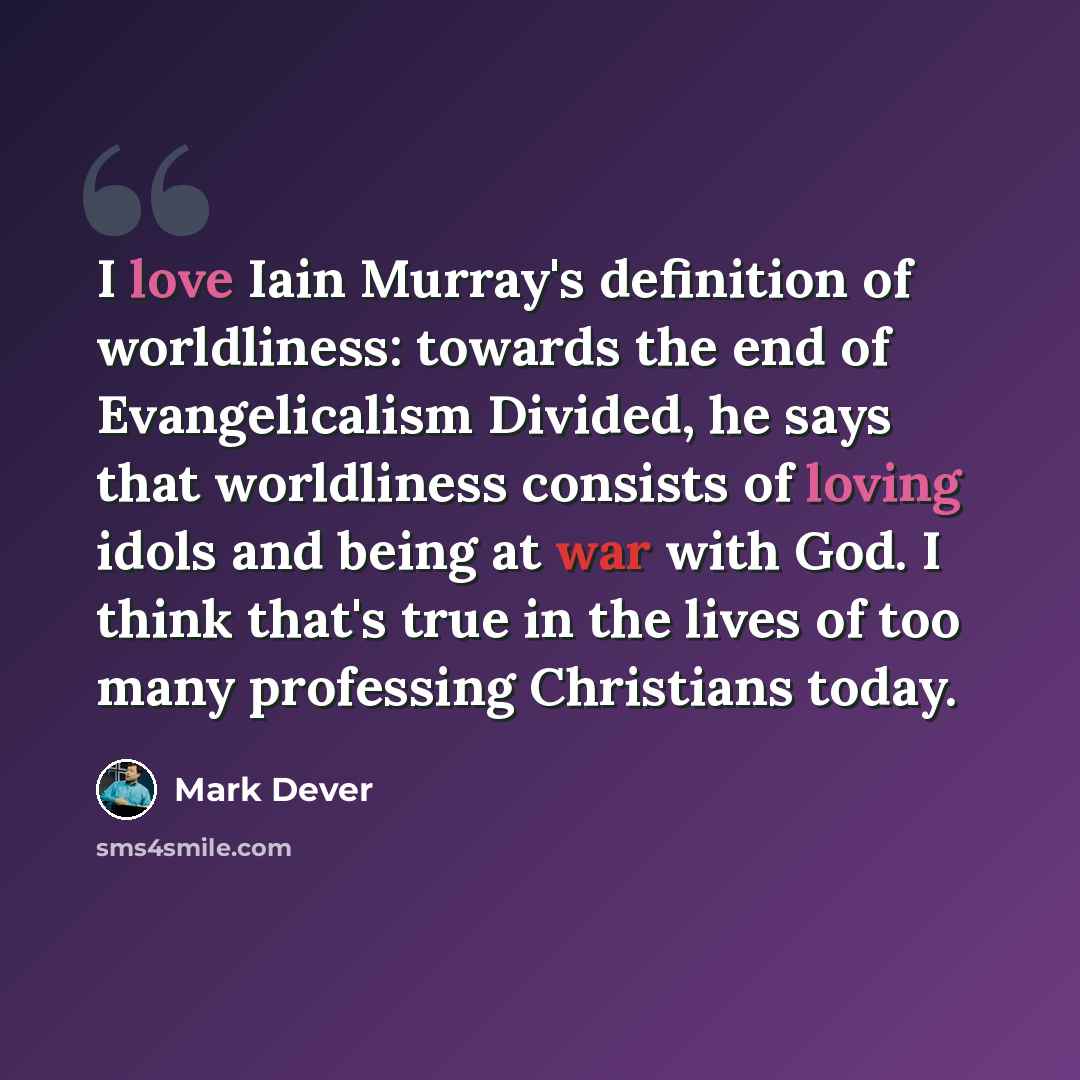 “I love Iain Murray's definition of worldliness: towards the end of Evangelicalism Divided, he says that worldliness consists of loving idols and being at war with God. I think that's true in the lives of too many professing Christians today.” quote by Mark Dever