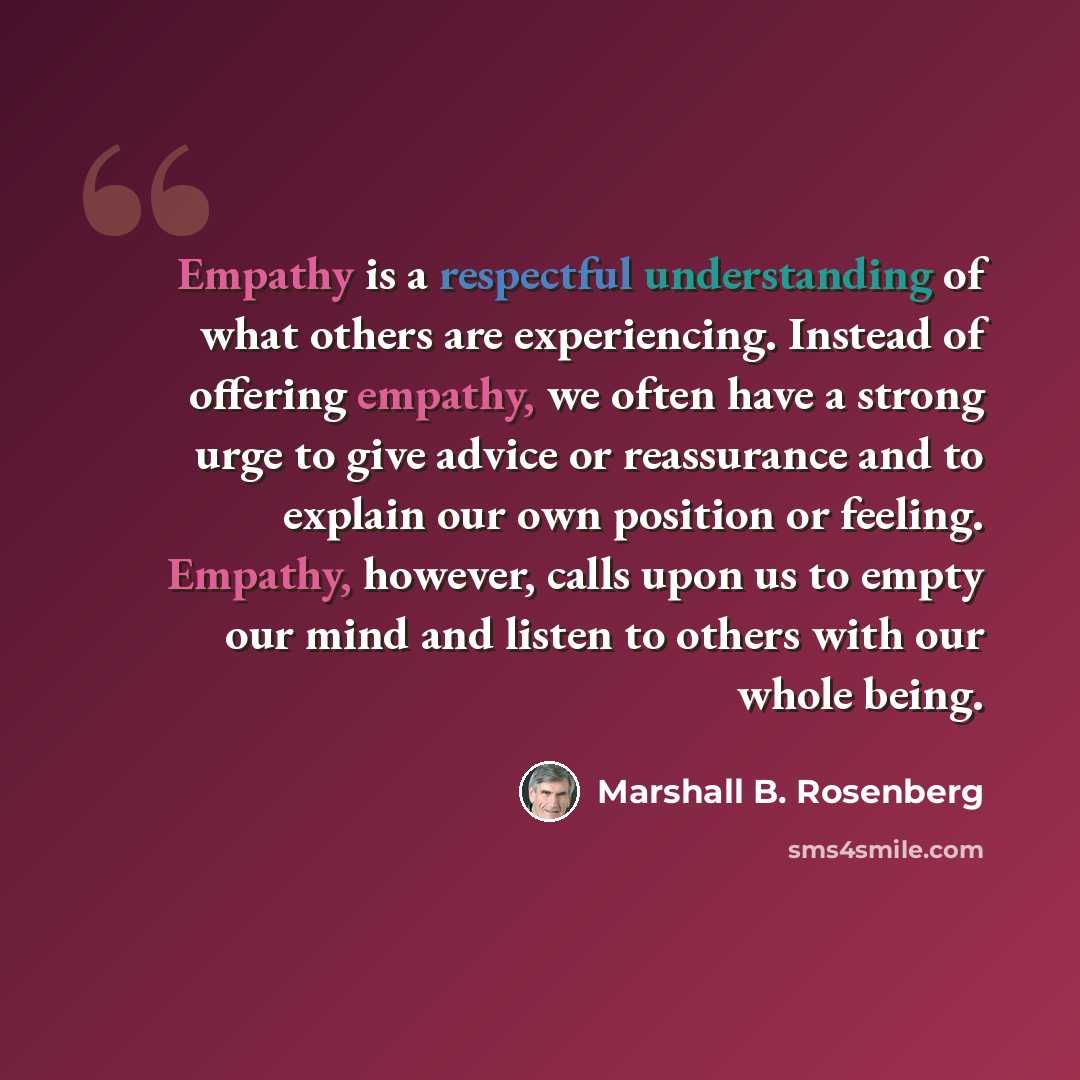 “Empathy is a respectful understanding of what others are experiencing. Instead of offering empathy, we often have a strong urge to give advice or reassurance and to explain our own position or feeling. Empathy, however, calls upon us to empty our mind and listen to others with our whole being.” quote by Marshall B. Rosenberg
