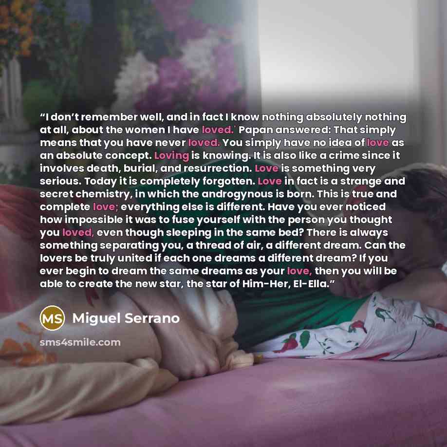 “I don’t remember well, and in fact I know nothing absolutely nothing at all, about the women I have loved.' Papan answered: That simply means that you have never loved. You simply have no idea of love as an absolute concept. Loving is knowing. It is also like a crime since it involves death…” quote by Miguel Serrano