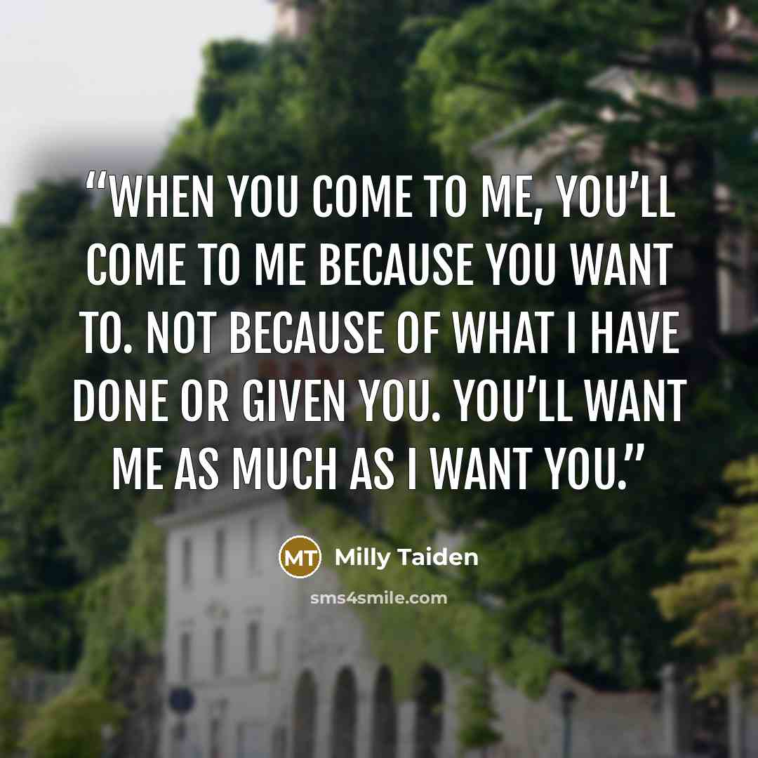 “When you come to me, you’ll come to me because you want to. Not because of what I have done or given you. You’ll want me as much as I want you.” quote by Milly Taiden