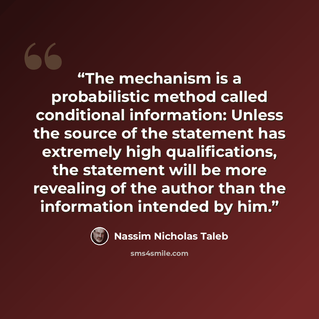“The mechanism is a probabilistic method called conditional information: Unless the source of the statement has extremely high qualifications, the statement will be more revealing of the author than the information intended by him.” quote by Nassim Nicholas Taleb