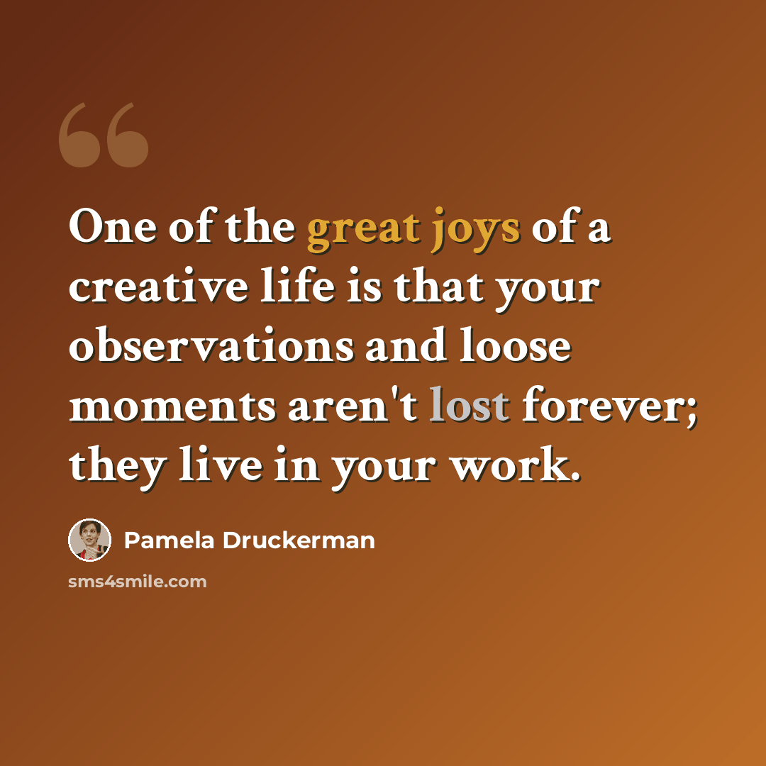 “One of the great joys of a creative life is that your observations and loose moments aren't lost forever; they live in your work.” quote by Pamela Druckerman