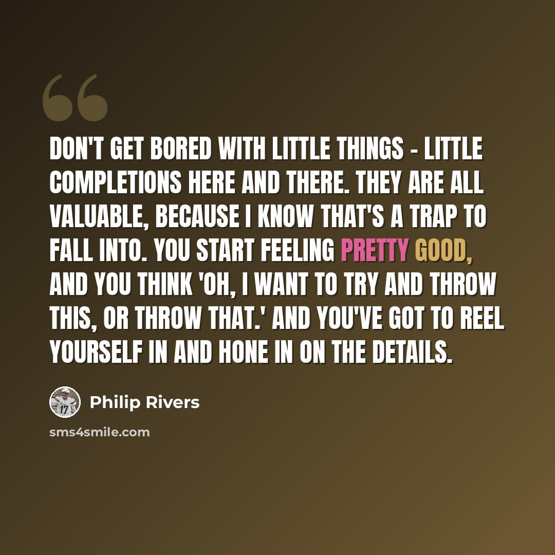 “Don't get bored with little things - little completions here and there. They are all valuable, because I know that's a trap to fall into. You start feeling pretty good, and you think 'Oh, I want to try and throw this, or throw that.' And you've got to reel yourself in and hone in on the details.” quote by Philip Rivers