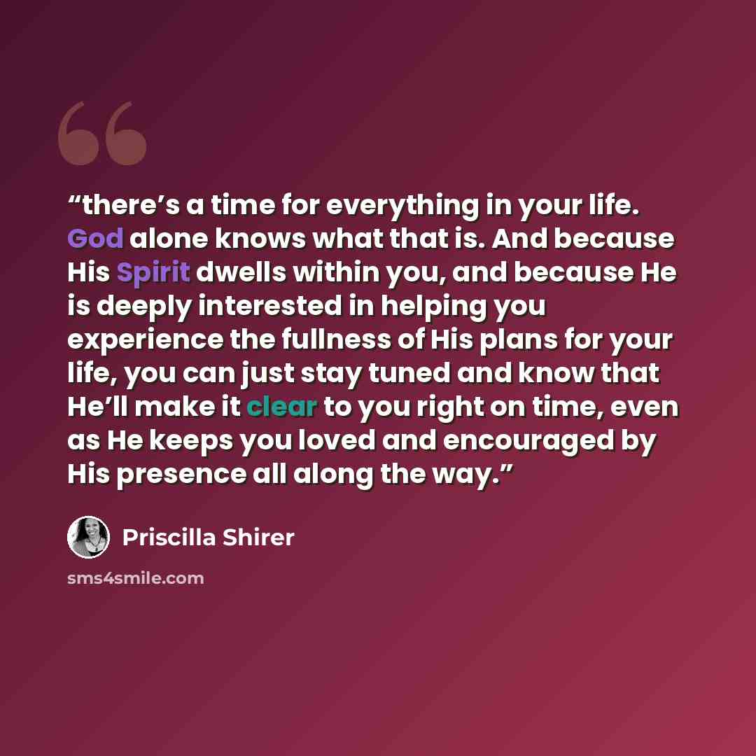 “there’s a time for everything in your life. God alone knows what that is. And because His Spirit dwells within you, and because He is deeply interested in helping you experience the fullness of His plans for your life, you can just stay tuned and know that He’ll make it clear to you right on time…” quote by Priscilla Shirer