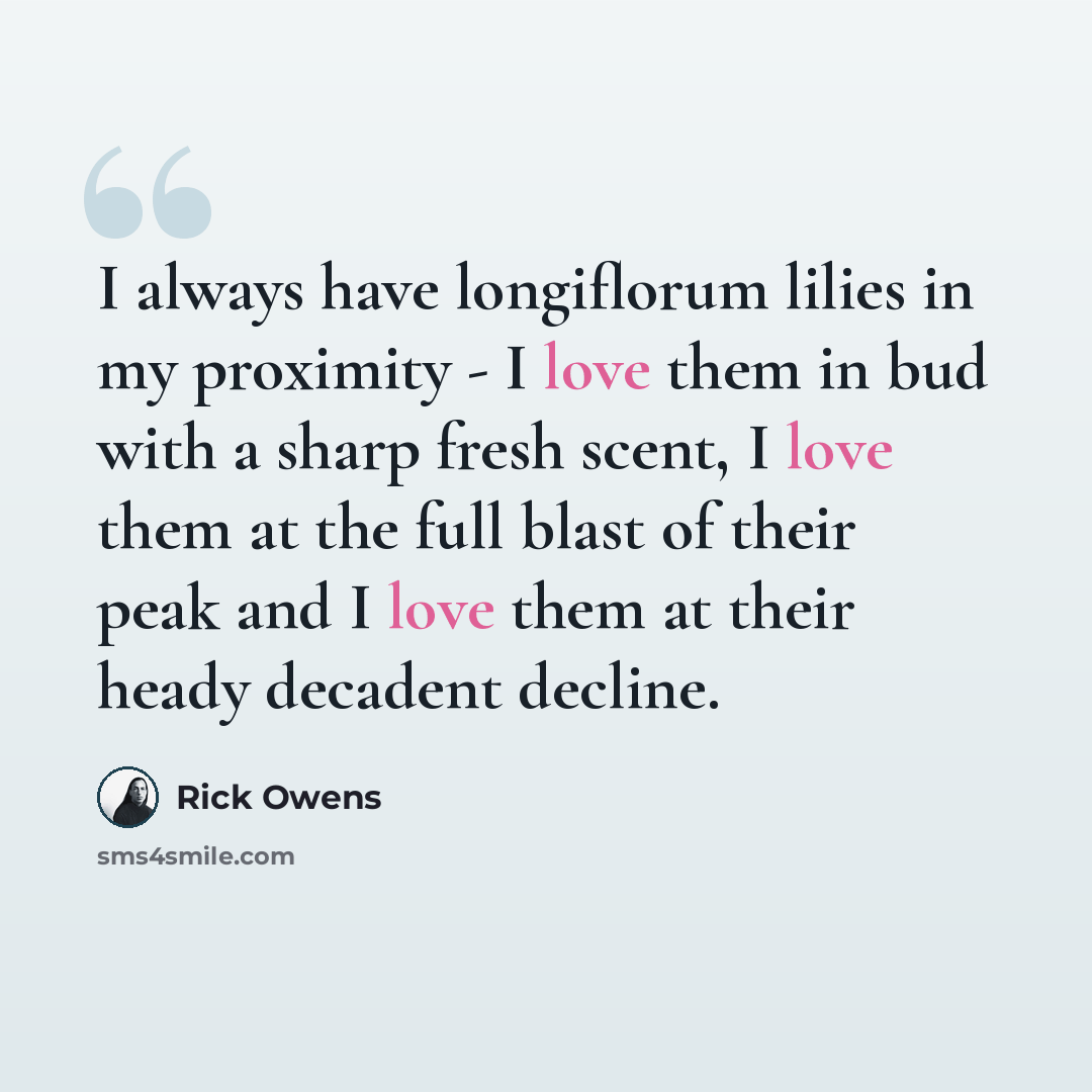 “I always have longiflorum lilies in my proximity - I love them in bud with a sharp fresh scent, I love them at the full blast of their peak and I love them at their heady decadent decline.” quote by Rick Owens