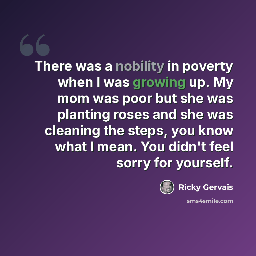 “There was a nobility in poverty when I was growing up. My mom was poor but she was planting roses and she was cleaning the steps, you know what I mean. You didn't feel sorry for yourself.” quote by Ricky Gervais