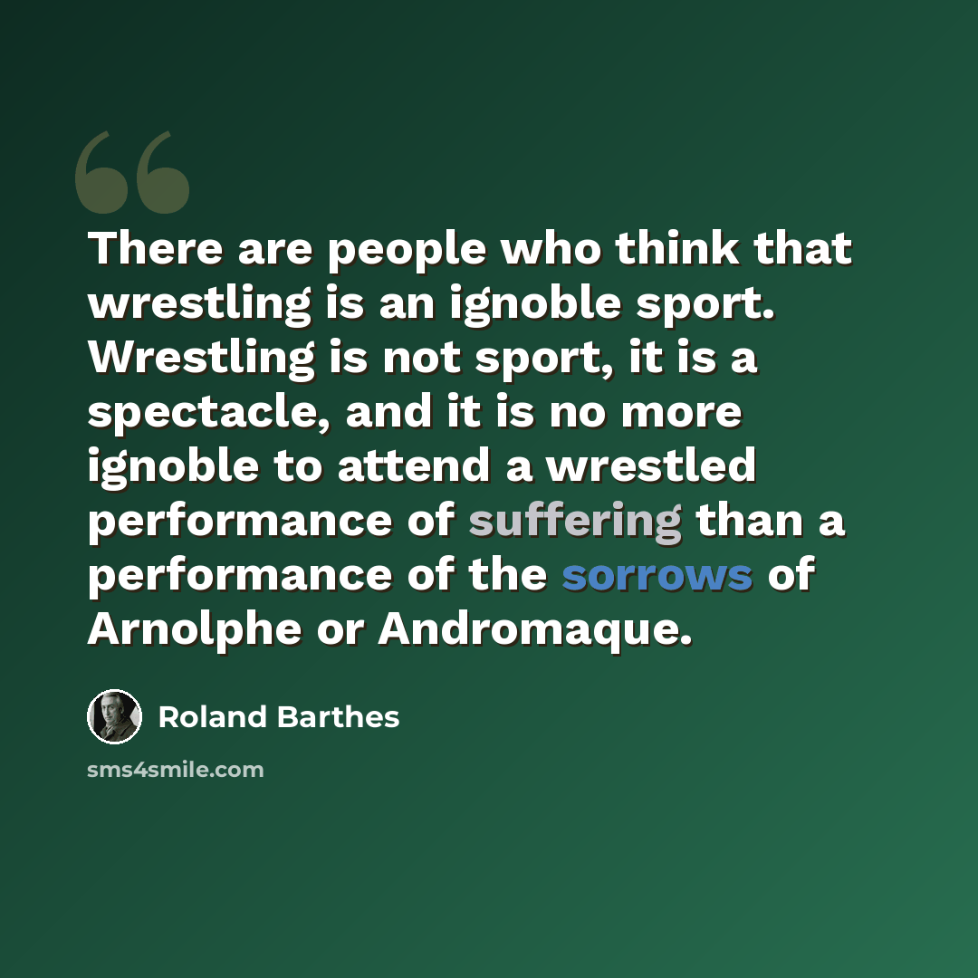 “There are people who think that wrestling is an ignoble sport. Wrestling is not sport, it is a spectacle, and it is no more ignoble to attend a wrestled performance of suffering than a performance of the sorrows of Arnolphe or Andromaque.” quote by Roland Barthes