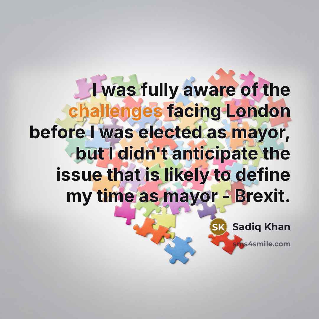 “I was fully aware of the challenges facing London before I was elected as mayor, but I didn't anticipate the issue that is likely to define my time as mayor - Brexit.” quote by Sadiq Khan