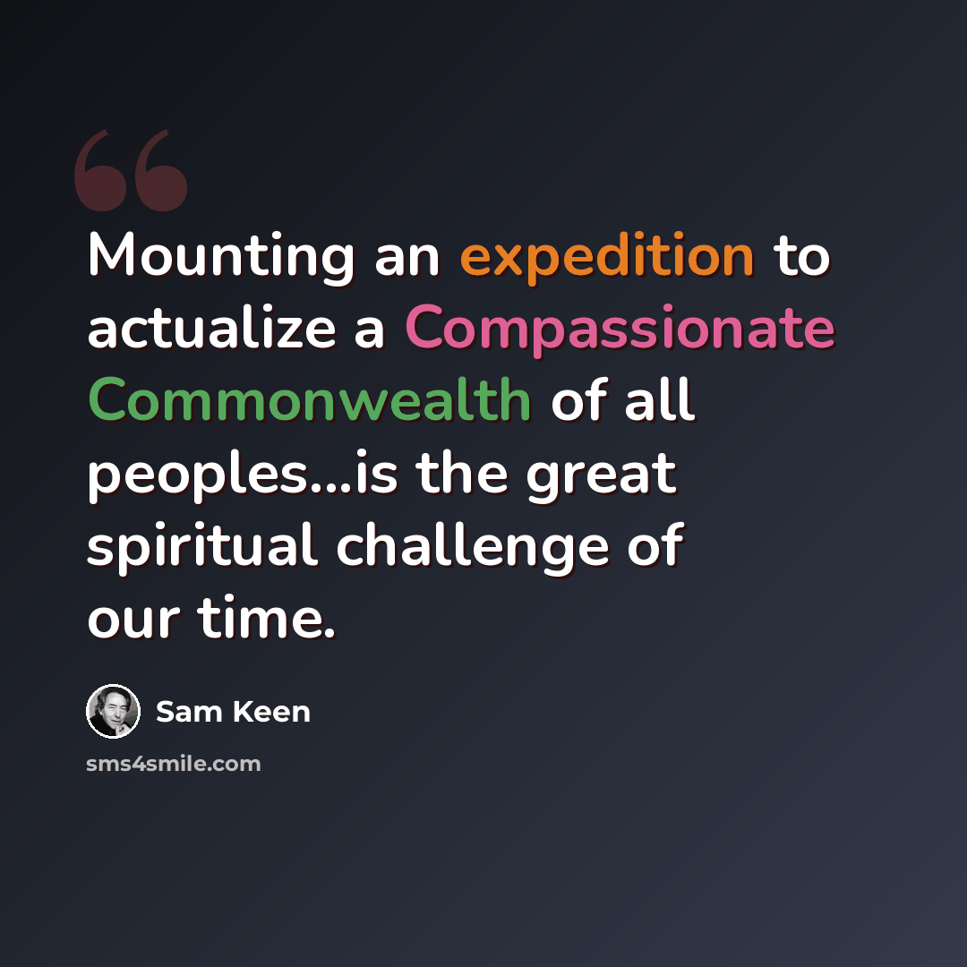 “Mounting an expedition to actualize a Compassionate Commonwealth of all peoples...is the great spiritual challenge of our time.” quote by Sam Keen