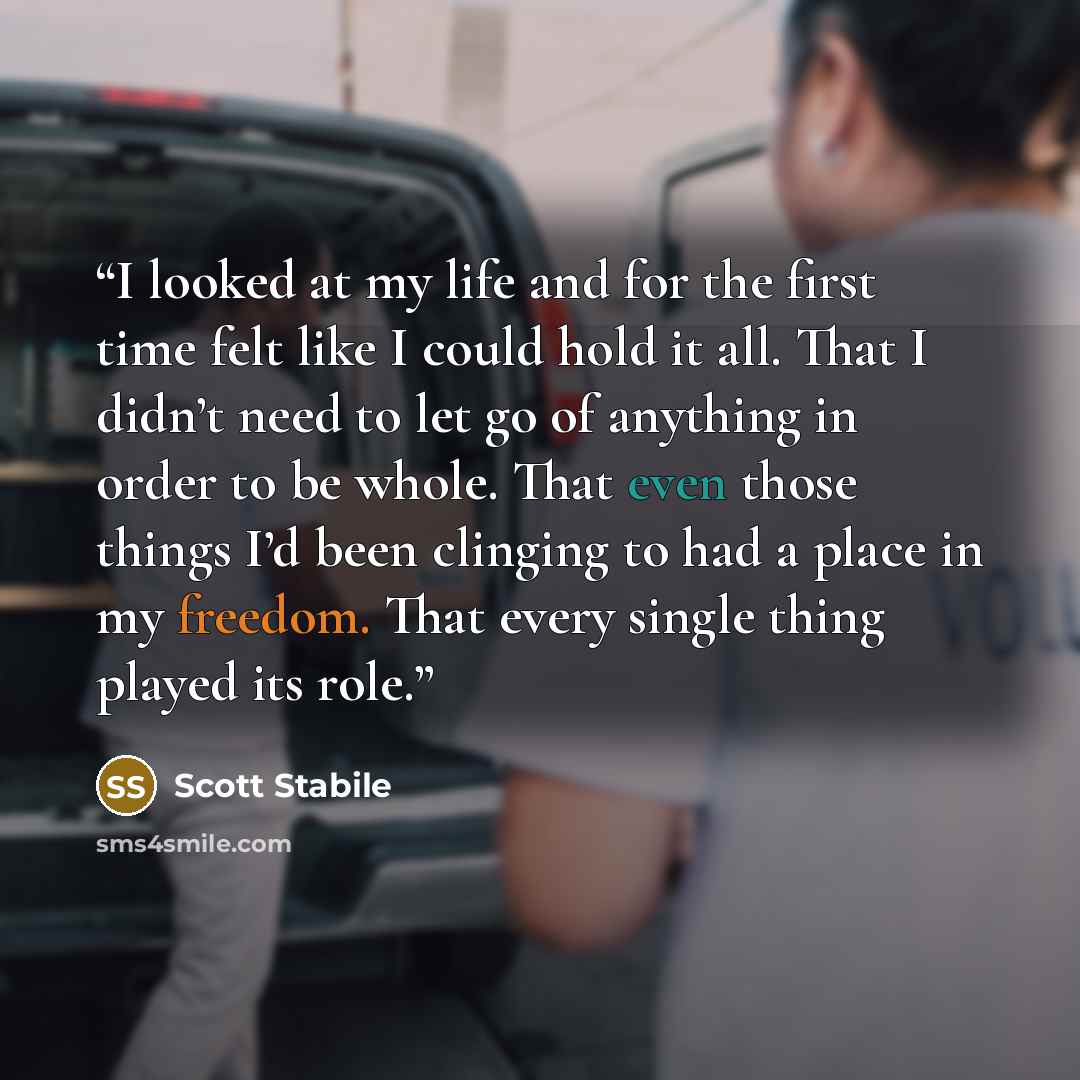 “I looked at my life and for the first time felt like I could hold it all. That I didn’t need to let go of anything in order to be whole. That even those things I’d been clinging to had a place in my freedom. That every single thing played its role.” quote by Scott Stabile