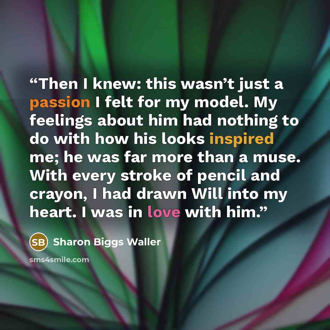 “Then I knew: this wasn’t just a passion I felt for my model. My feelings about him had nothing to do with how his looks inspired me; he was far more than a muse. With every stroke of pencil and crayon, I had drawn Will into my heart. I was in love with him.” quote by Sharon Biggs Waller