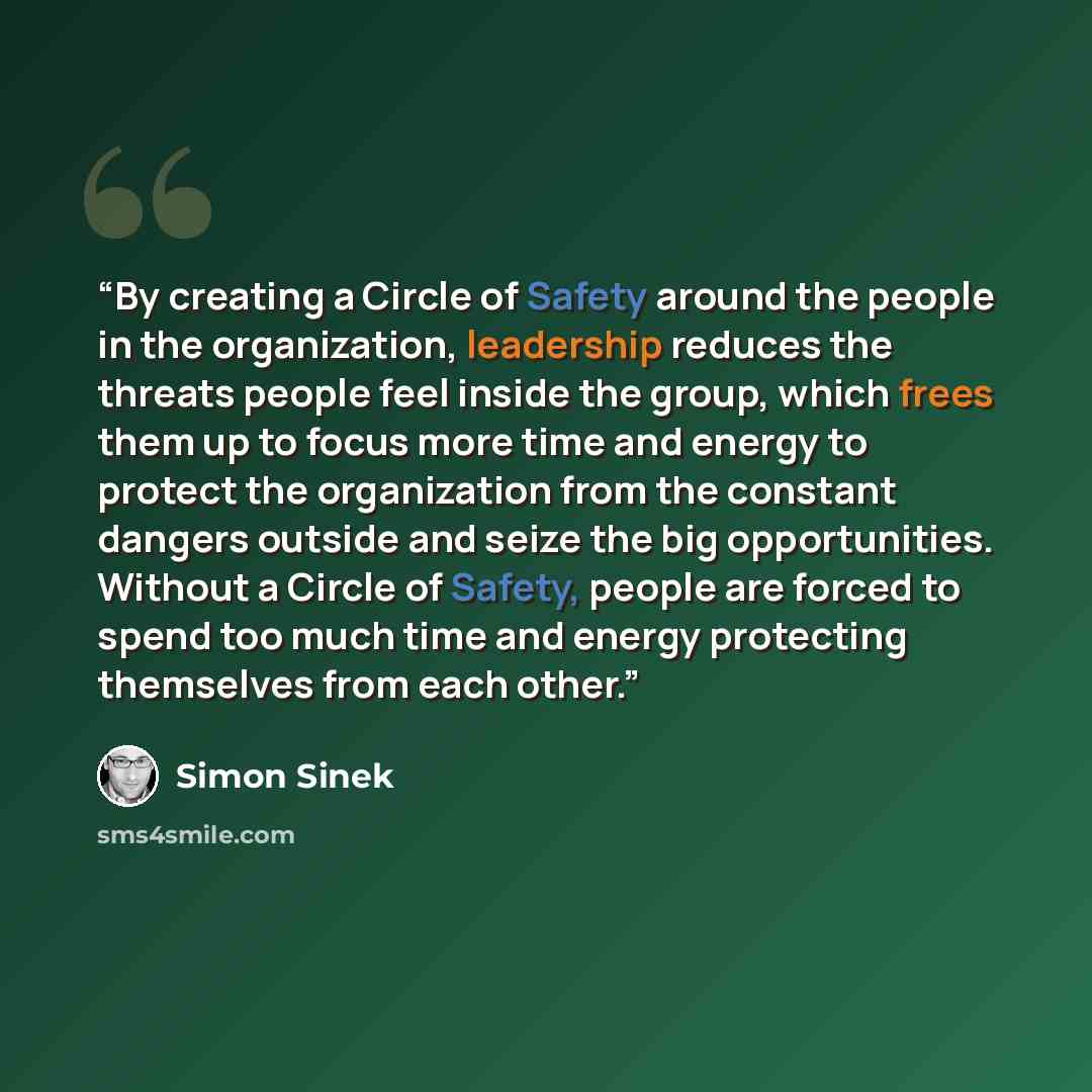 “By creating a Circle of Safety around the people in the organization, leadership reduces the threats people feel inside the group, which frees them up to focus more time and energy to protect the organization from the constant dangers outside and seize the big opportunities. Without a Circle of…” quote by Simon Sinek