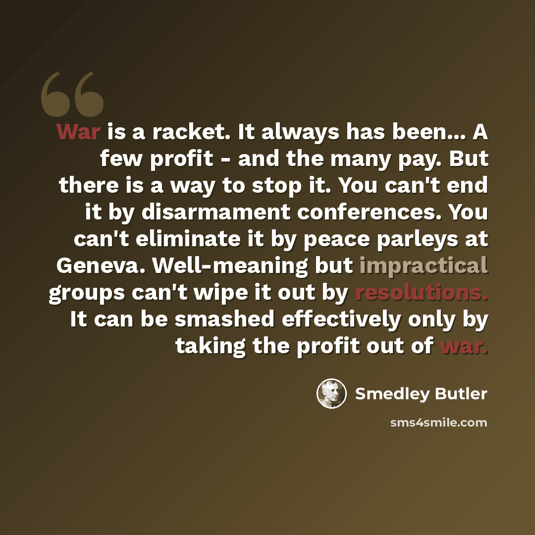 “War is a racket. It always has been... A few profit - and the many pay. But there is a way to stop it. You can't end it by disarmament conferences. You can't eliminate it by peace parleys at Geneva. Well-meaning but impractical groups can't wipe it out by resolutions. It can be smashed effectively…” quote by Smedley Butler