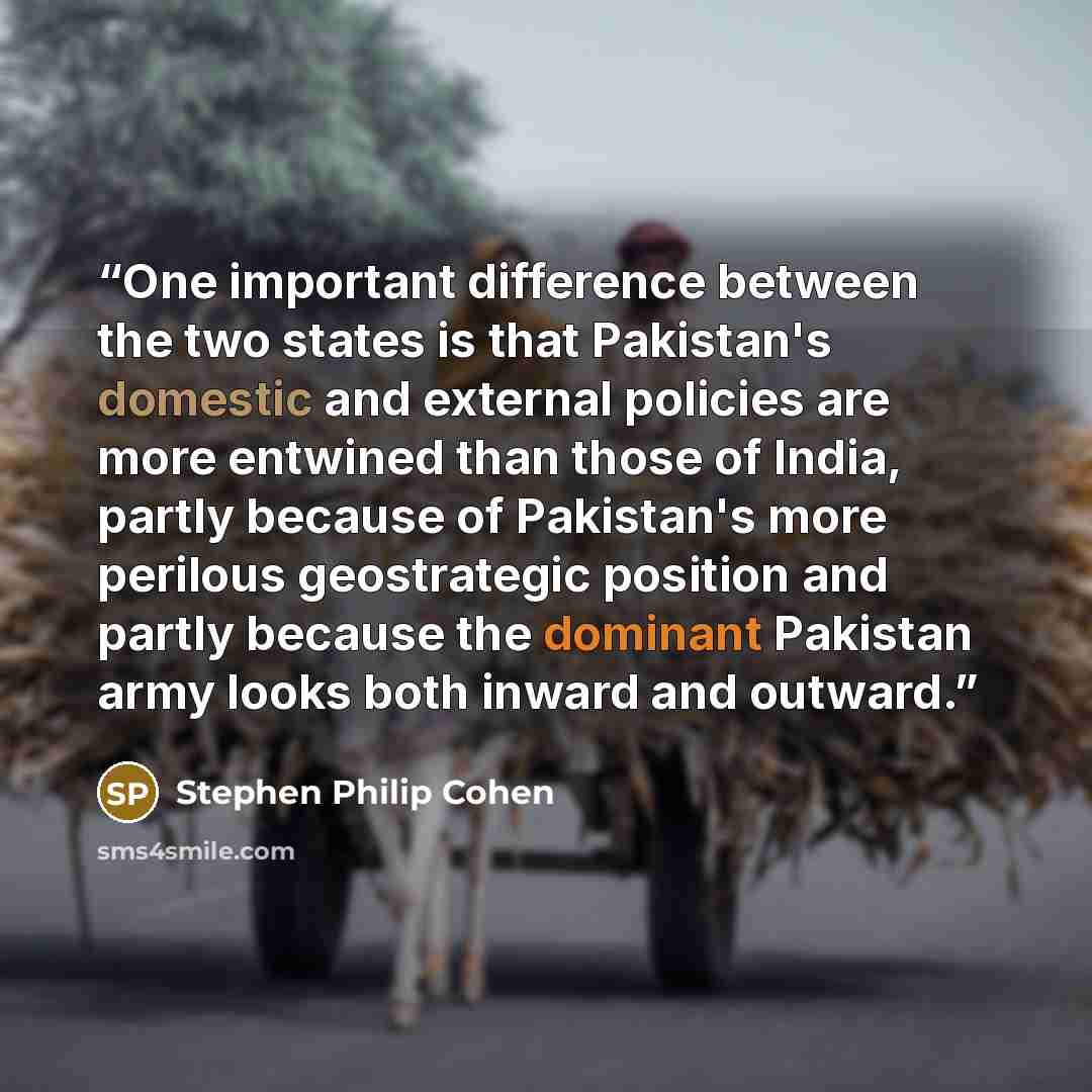“One important difference between the two states is that Pakistan's domestic and external policies are more entwined than those of India, partly because of Pakistan's more perilous geostrategic position and partly because the dominant Pakistan army looks both inward and outward.” quote by Stephen Philip Cohen