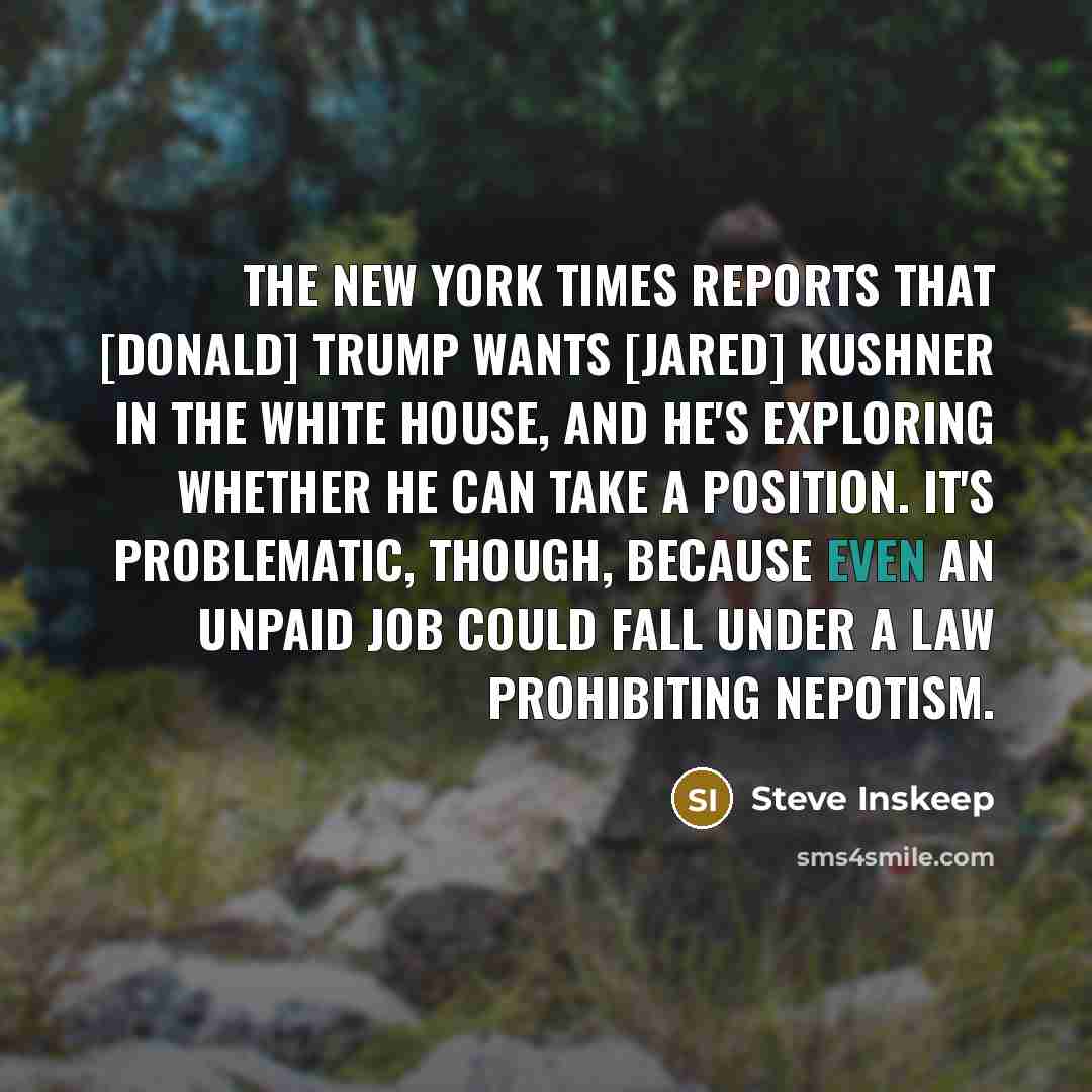 “The New York Times reports that [Donald] Trump wants [Jared] Kushner in the White House, and he's exploring whether he can take a position. It's problematic, though, because even an unpaid job could fall under a law prohibiting nepotism.” quote by Steve Inskeep