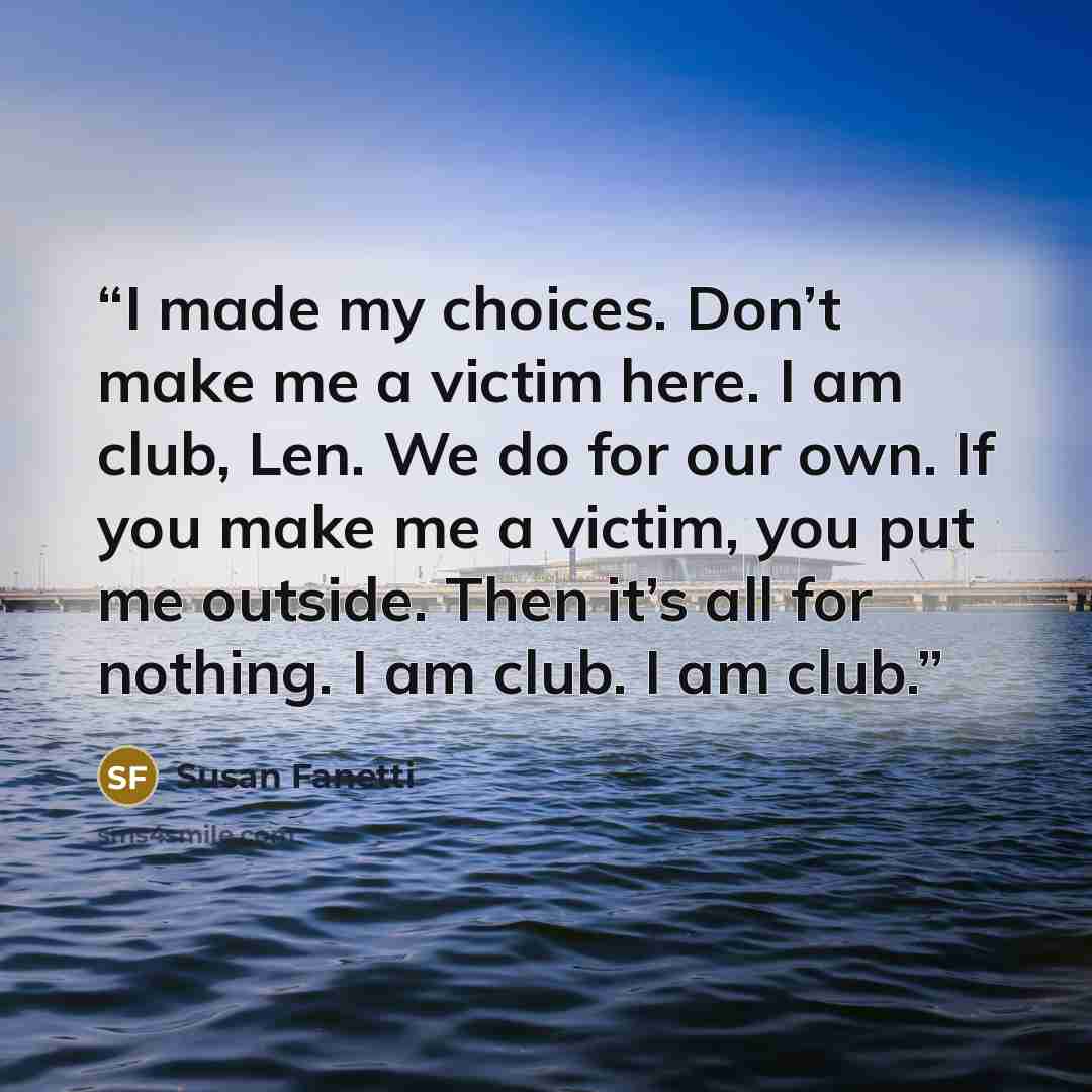 “I made my choices. Don’t make me a victim here. I am club, Len. We do for our own. If you make me a victim, you put me outside. Then it’s all for nothing. I am club. I am club.” quote by Susan Fanetti