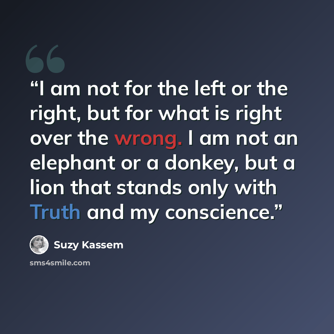 “I am not for the left or the right, but for what is right over the wrong. I am not an elephant or a donkey, but a lion that stands only with Truth and my conscience.” quote by Suzy Kassem