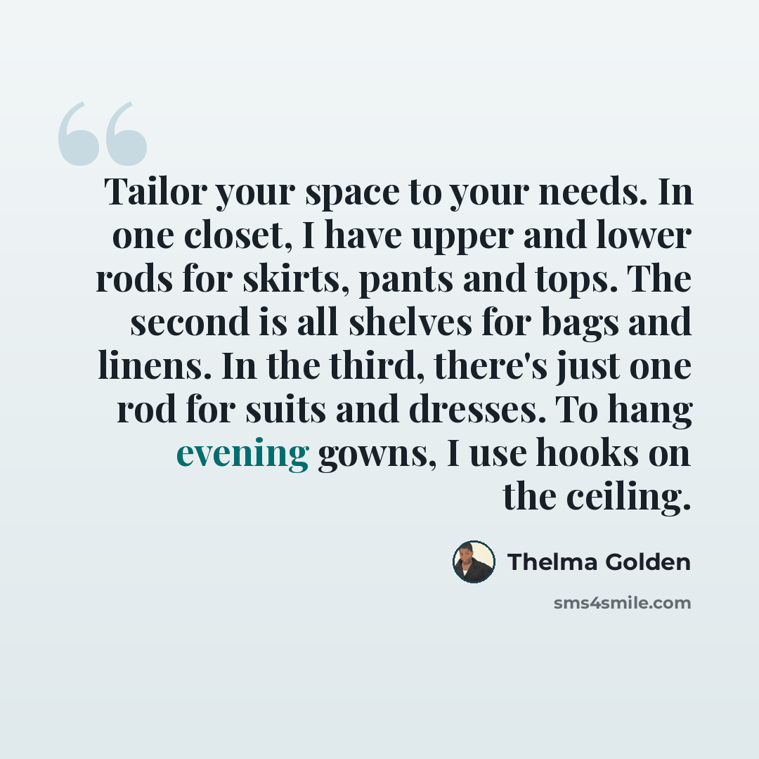 “Tailor your space to your needs. In one closet, I have upper and lower rods for skirts, pants and tops. The second is all shelves for bags and linens. In the third, there's just one rod for suits and dresses. To hang evening gowns, I use hooks on the ceiling.” quote by Thelma Golden