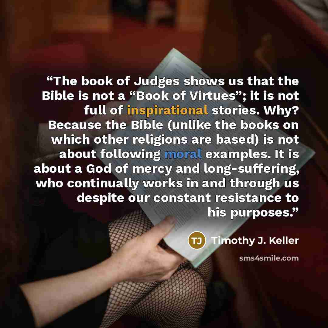 “The book of Judges shows us that the Bible is not a “Book of Virtues”; it is not full of inspirational stories. Why? Because the Bible (unlike the books on which other religions are based) is not about following moral examples. It is about a God of mercy and long-suffering, who continually works…” quote by Timothy J. Keller