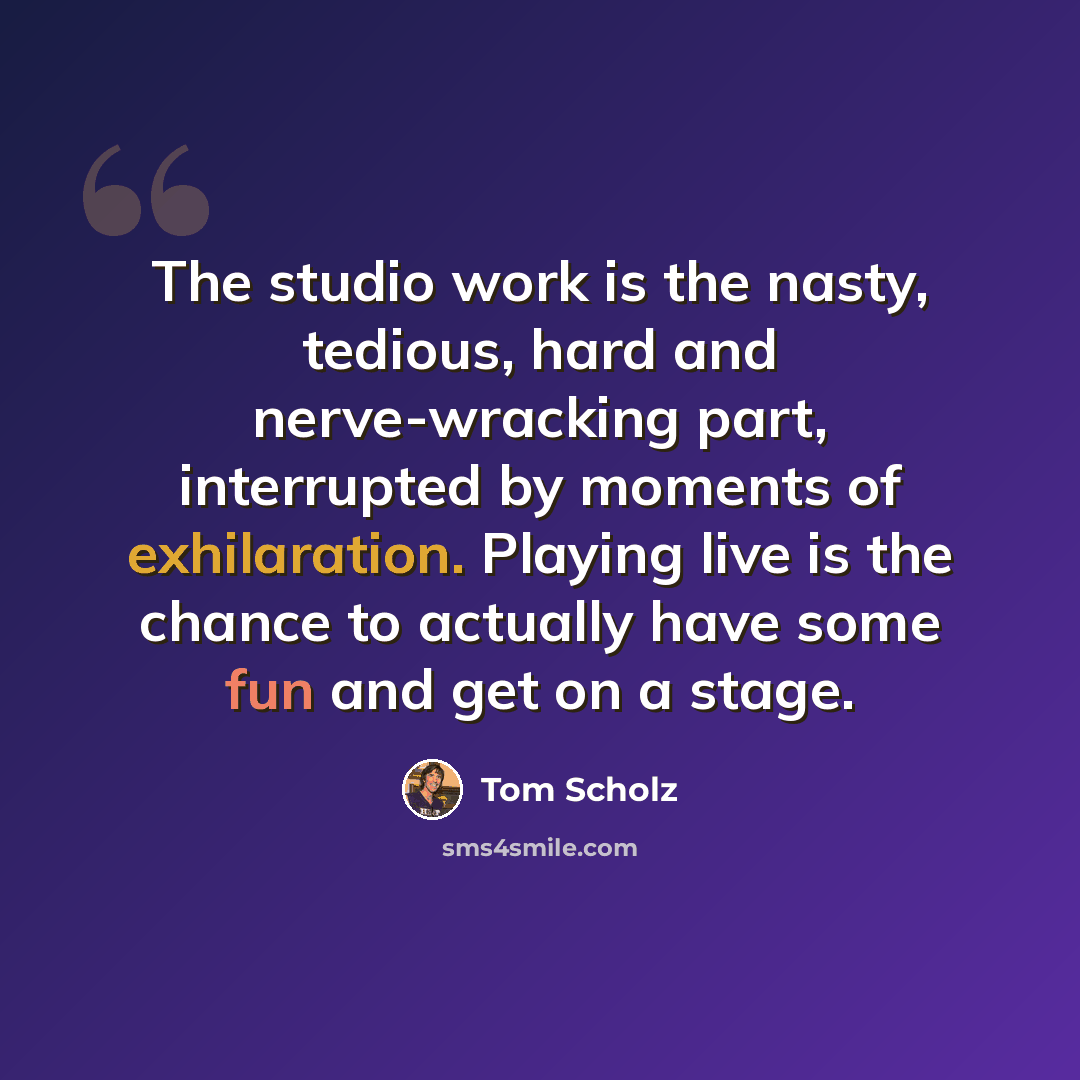 “The studio work is the nasty, tedious, hard and nerve-wracking part, interrupted by moments of exhilaration. Playing live is the chance to actually have some fun and get on a stage.” quote by Tom Scholz