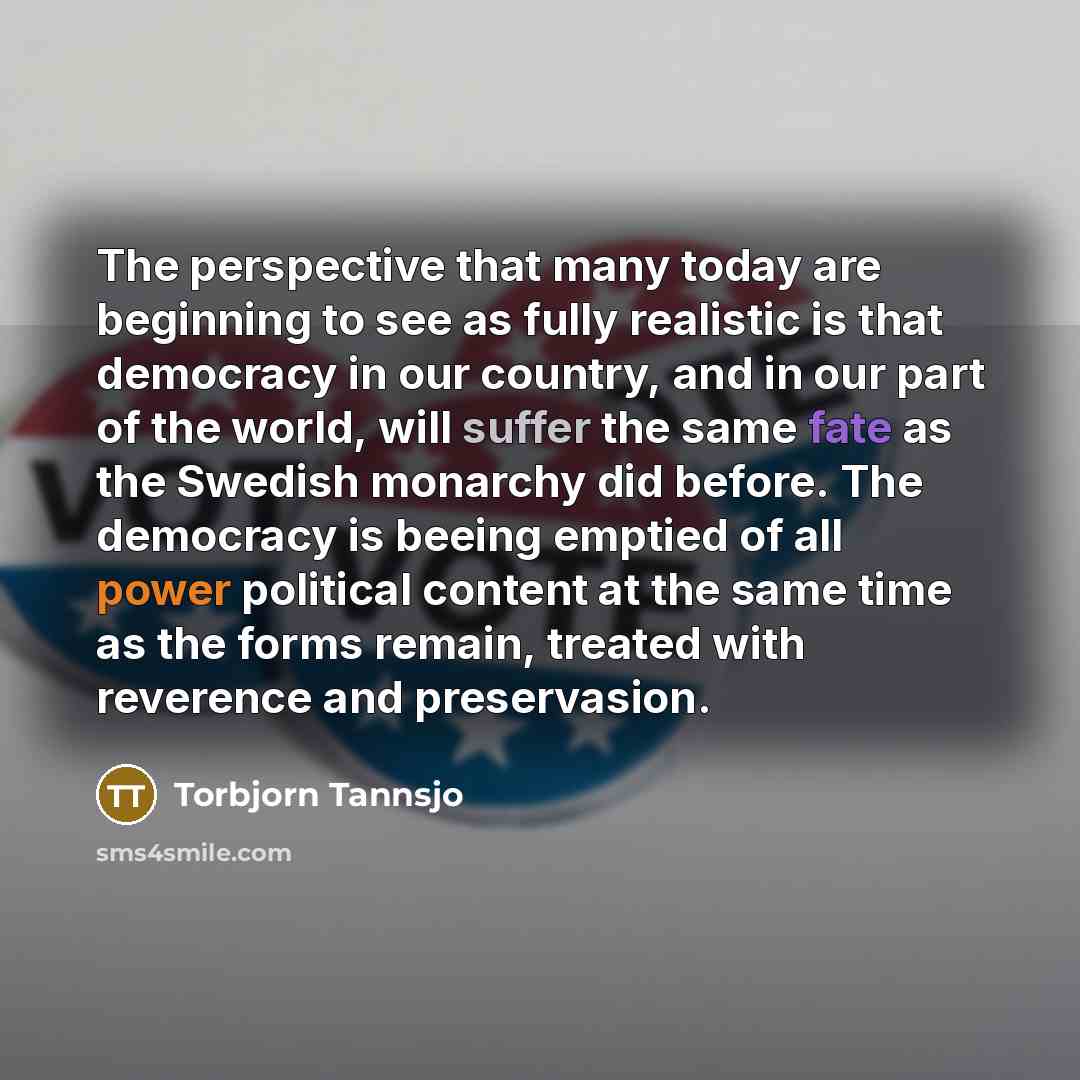 “The perspective that many today are beginning to see as fully realistic is that democracy in our country, and in our part of the world, will suffer the same fate as the Swedish monarchy did before. The democracy is beeing emptied of all power political content at the same time as the forms remain…” quote by Torbjorn Tannsjo